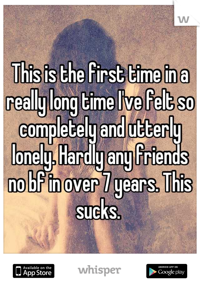 This is the first time in a really long time I've felt so completely and utterly lonely. Hardly any friends no bf in over 7 years. This sucks. 