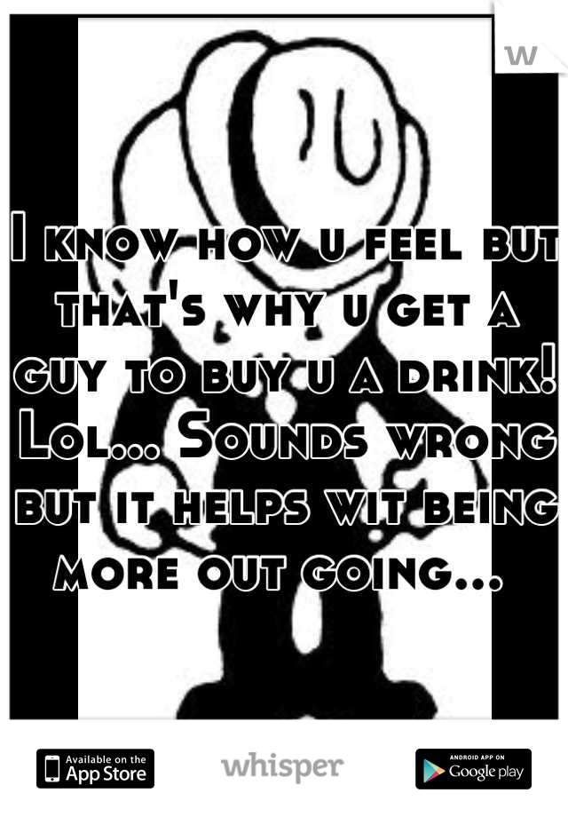 I know how u feel but that's why u get a guy to buy u a drink! Lol... Sounds wrong but it helps wit being more out going... 