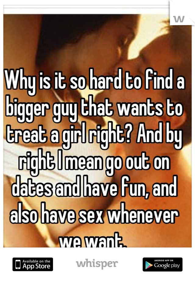 Why is it so hard to find a bigger guy that wants to treat a girl right? And by right I mean go out on dates and have fun, and also have sex whenever we want. 