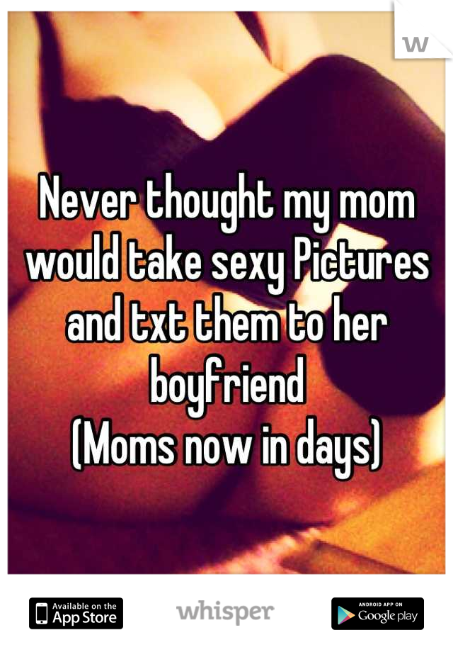 Never thought my mom would take sexy Pictures and txt them to her boyfriend 
(Moms now in days)