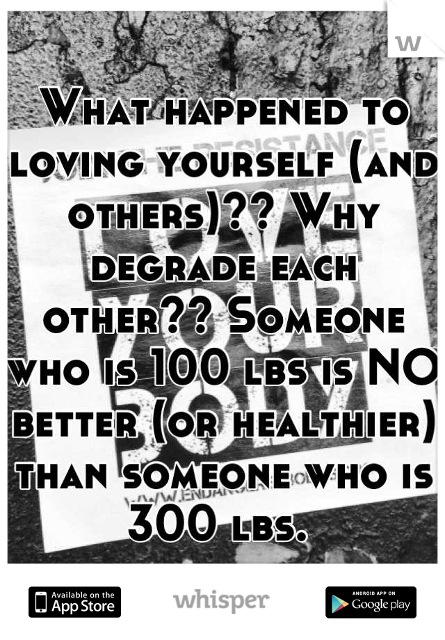 What happened to loving yourself (and others)?? Why degrade each other?? Someone who is 100 lbs is NO better (or healthier) than someone who is 300 lbs. 