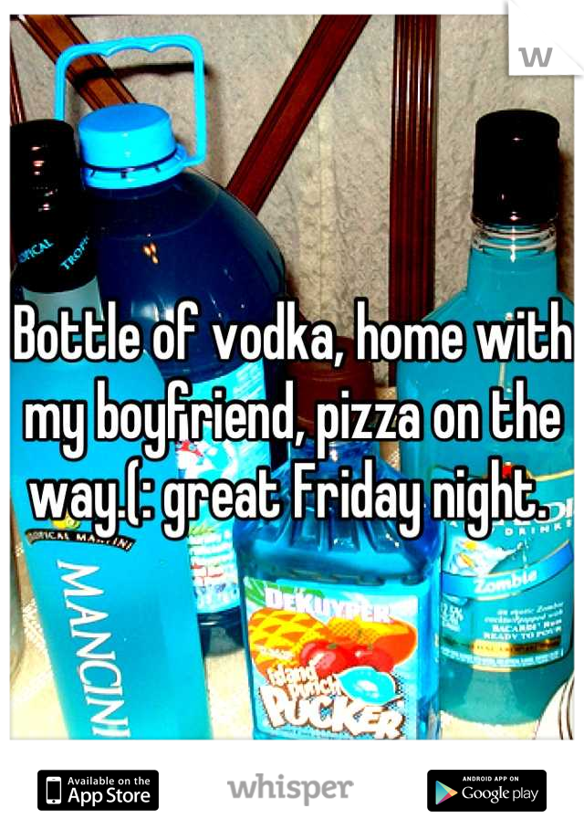 Bottle of vodka, home with my boyfriend, pizza on the way.(: great Friday night. 