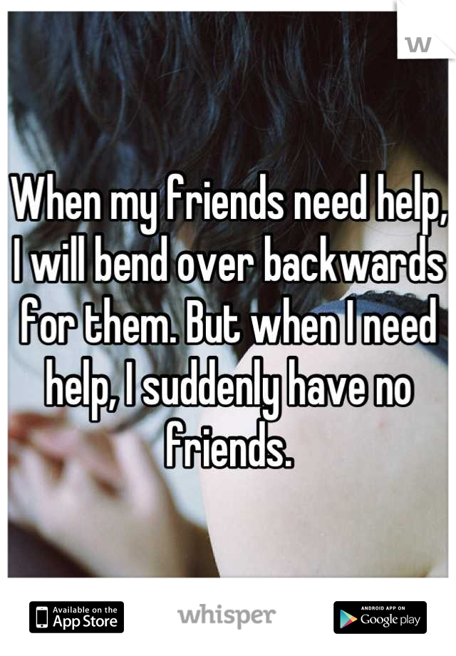 When my friends need help, I will bend over backwards for them. But when I need help, I suddenly have no friends.