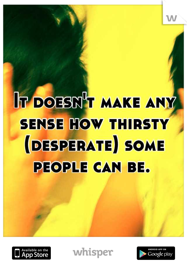 It doesn't make any sense how thirsty (desperate) some people can be. 