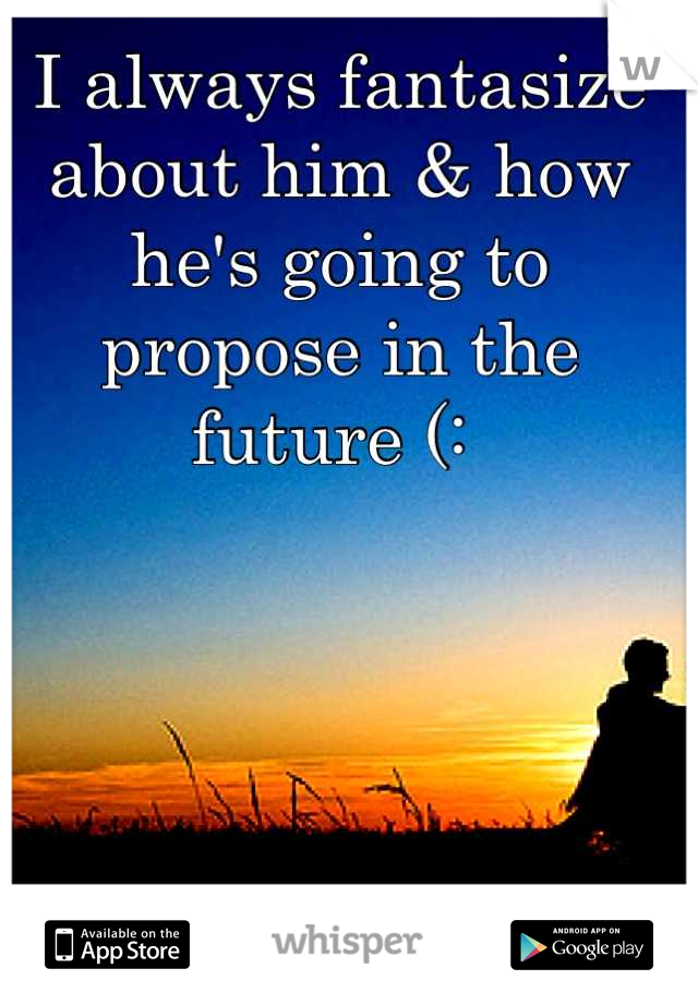 I always fantasize about him & how he's going to propose in the future (: 