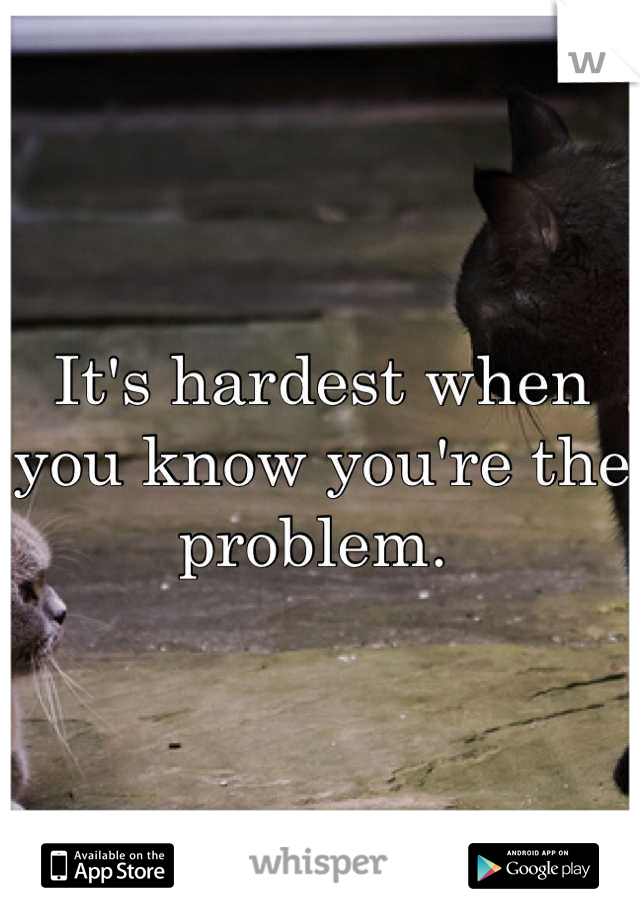 It's hardest when you know you're the problem. 