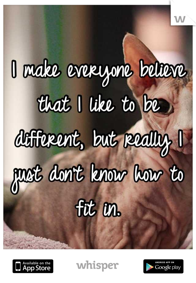 I make everyone believe that I like to be different, but really I just don't know how to fit in.