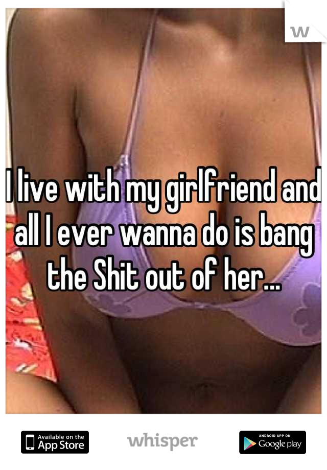 I live with my girlfriend and all I ever wanna do is bang the Shit out of her...