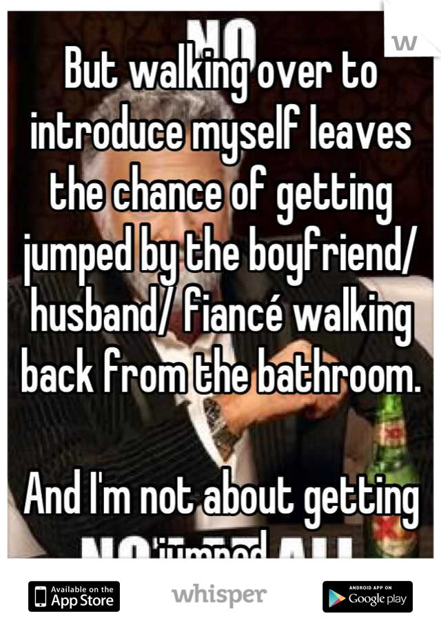 But walking over to introduce myself leaves the chance of getting jumped by the boyfriend/ husband/ fiancé walking back from the bathroom.

And I'm not about getting jumped. 