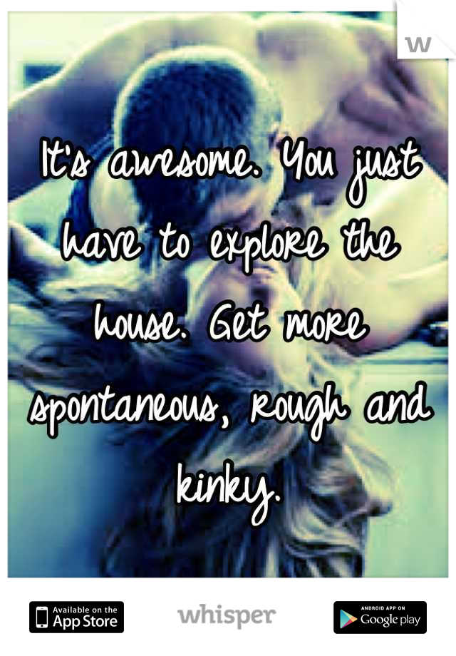 It's awesome. You just have to explore the house. Get more spontaneous, rough and kinky.