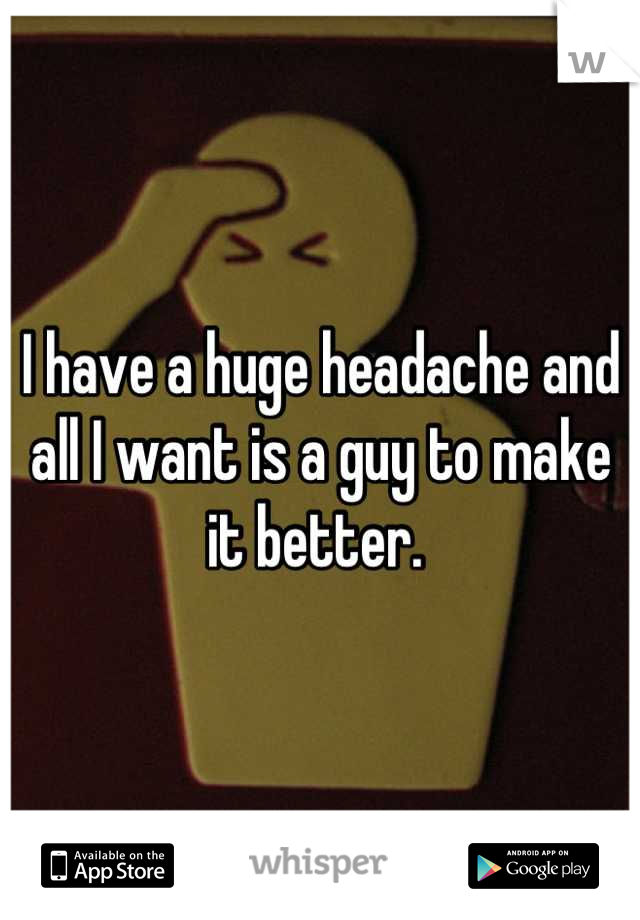 I have a huge headache and all I want is a guy to make it better. 