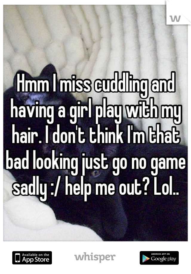 Hmm I miss cuddling and having a girl play with my hair. I don't think I'm that bad looking just go no game sadly :/ help me out? Lol..