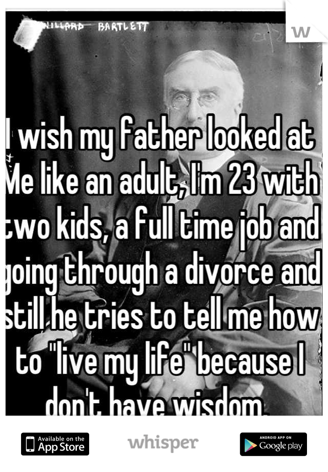 I wish my father looked at Me like an adult, I'm 23 with two kids, a full time job and going through a divorce and still he tries to tell me how to "live my life" because I don't have wisdom. 