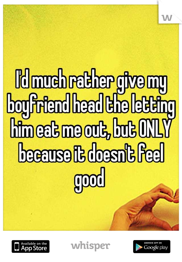 I'd much rather give my boyfriend head the letting him eat me out, but ONLY because it doesn't feel good 