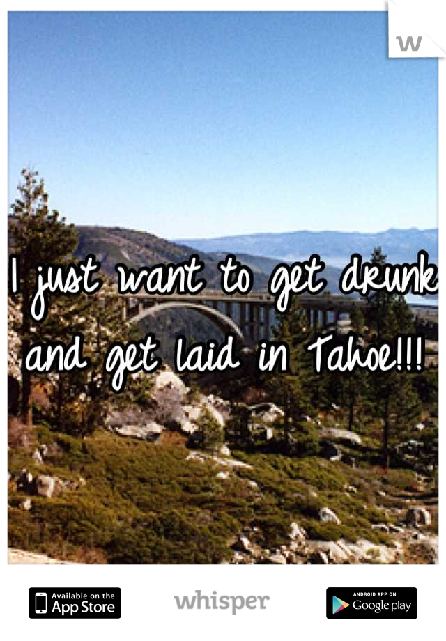 I just want to get drunk and get laid in Tahoe!!!