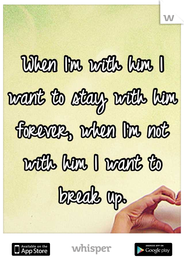 When I'm with him I want to stay with him forever, when I'm not with him I want to break up.