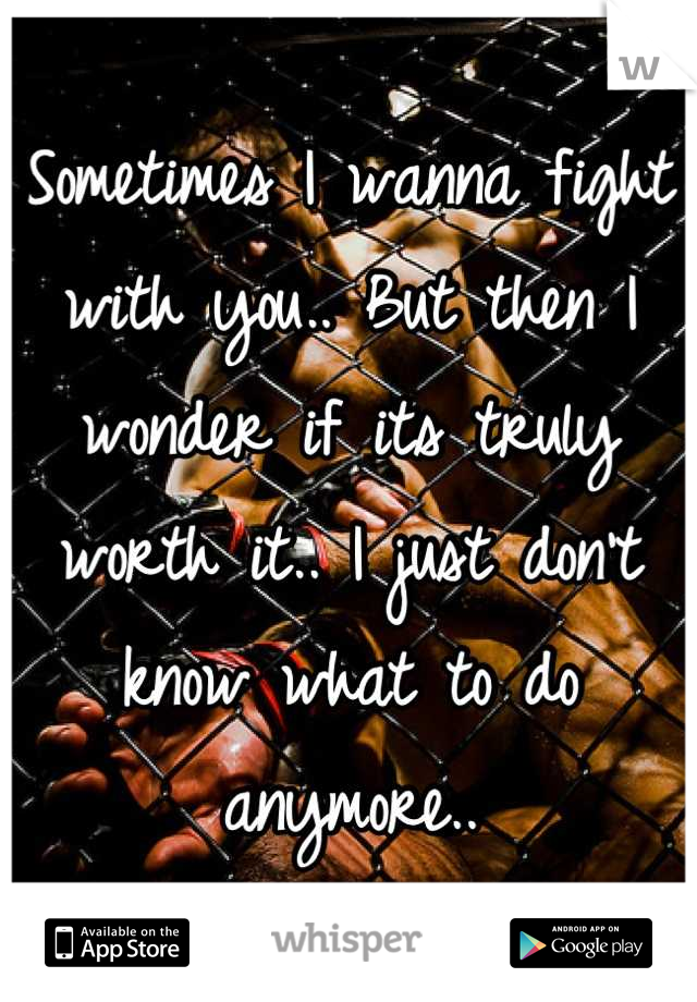 Sometimes I wanna fight with you.. But then I wonder if its truly worth it.. I just don't know what to do anymore..