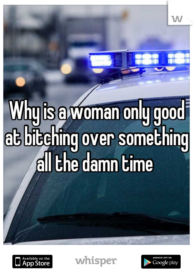 Why is a woman only good at bitching over something all the damn time 