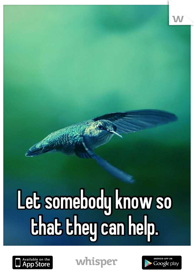 Let somebody know so that they can help.