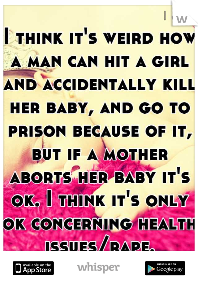 I think it's weird how a man can hit a girl and accidentally kill her baby, and go to prison because of it, but if a mother aborts her baby it's ok. I think it's only ok concerning health issues/rape.