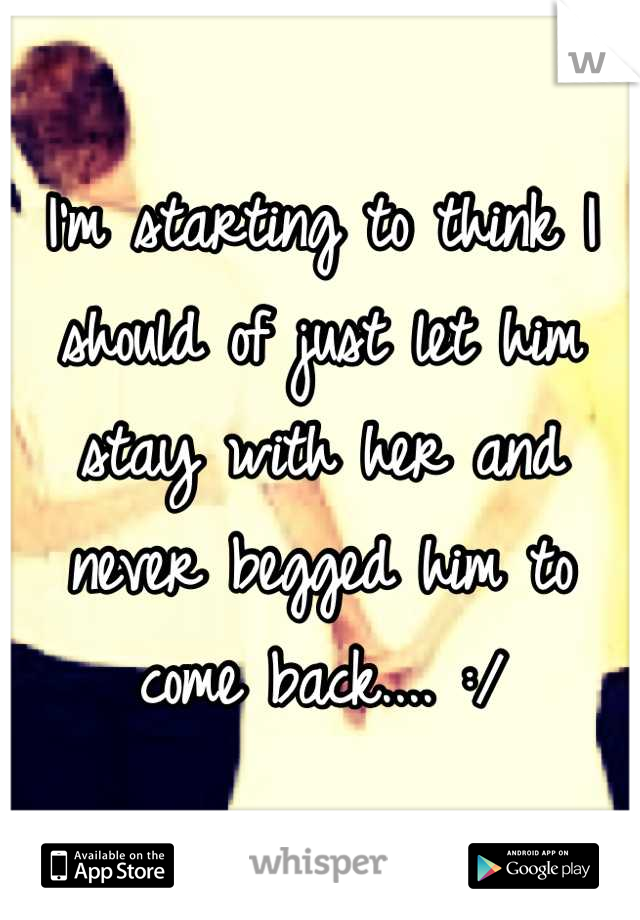 I'm starting to think I should of just let him stay with her and never begged him to come back.... :/
