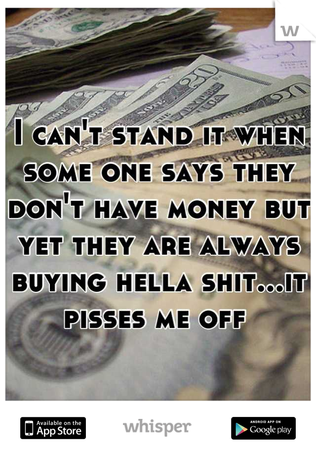 I can't stand it when some one says they don't have money but yet they are always buying hella shit...it pisses me off 