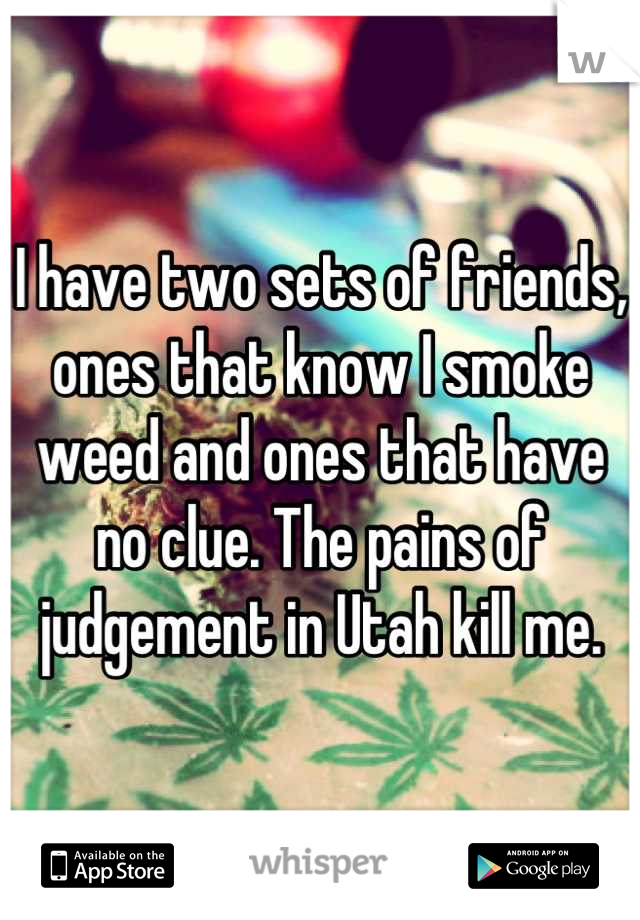 I have two sets of friends, ones that know I smoke weed and ones that have no clue. The pains of judgement in Utah kill me.
