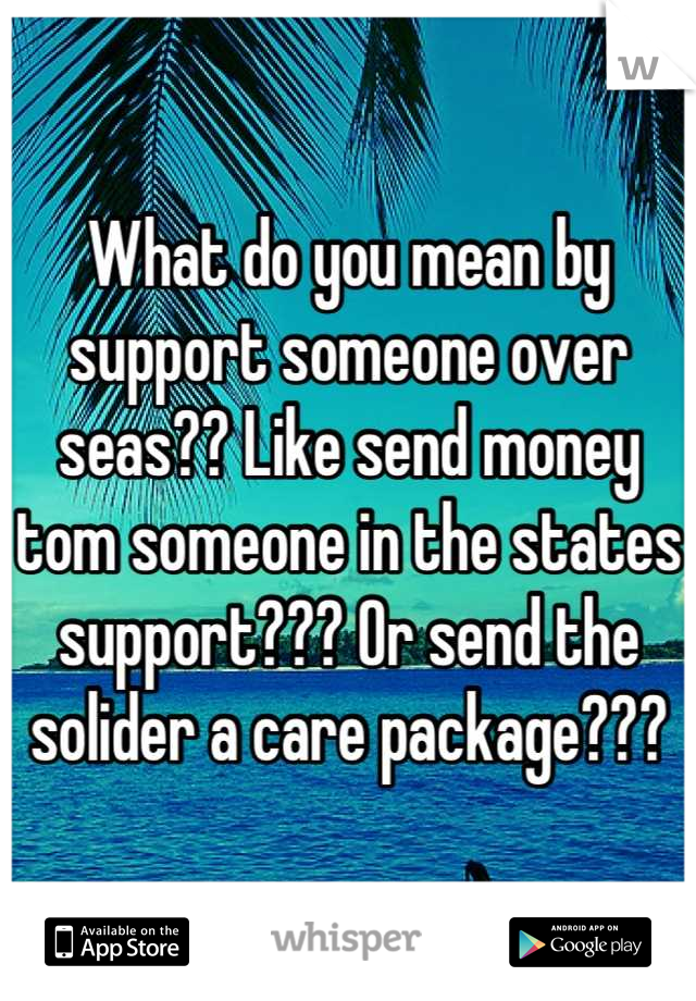 What do you mean by support someone over seas?? Like send money tom someone in the states support??? Or send the solider a care package???