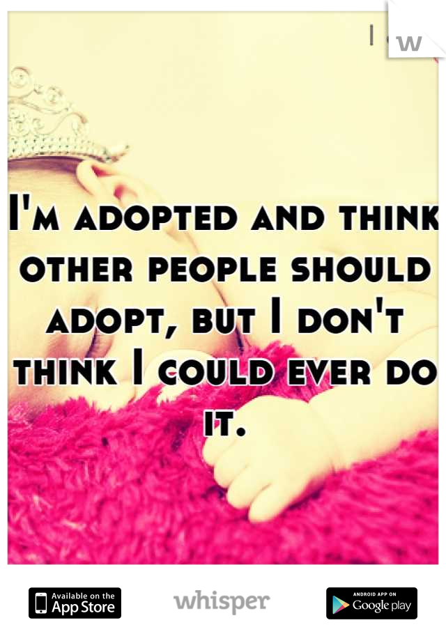 I'm adopted and think other people should adopt, but I don't think I could ever do it.