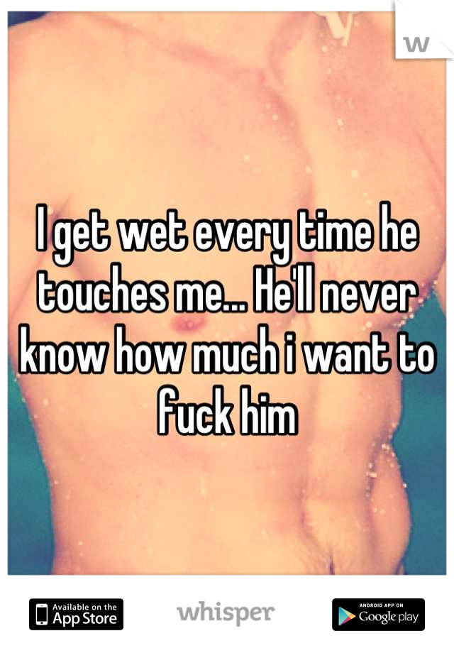 I get wet every time he touches me... He'll never know how much i want to fuck him