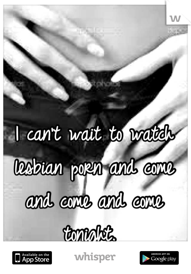 I can't wait to watch lesbian porn and come and come and come tonight. 