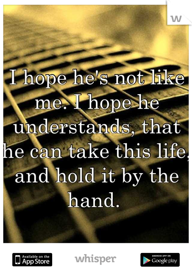I hope he's not like me. I hope he understands, that he can take this life, and hold it by the hand. 