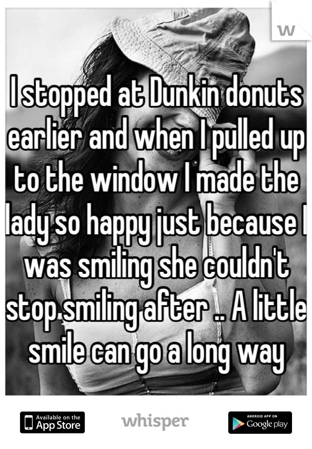 I stopped at Dunkin donuts earlier and when I pulled up to the window I made the lady so happy just because I was smiling she couldn't stop smiling after .. A little smile can go a long way