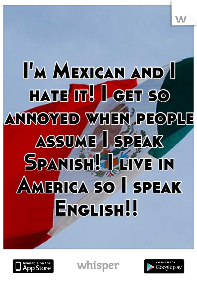 I'm Mexican and I hate it! I get so annoyed when people assume I speak Spanish! I live in America so I speak English!! 