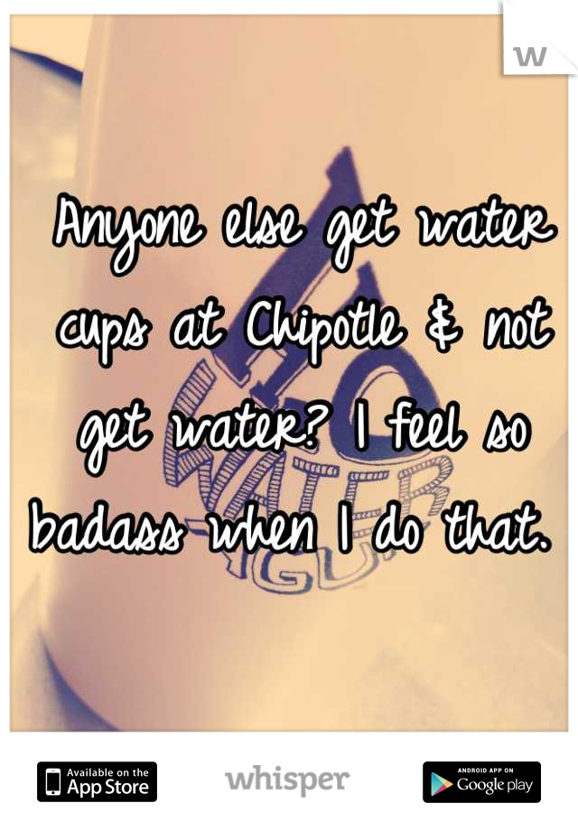 Anyone else get water cups at Chipotle & not get water? I feel so badass when I do that. 