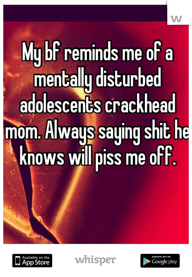 My bf reminds me of a mentally disturbed adolescents crackhead mom. Always saying shit he knows will piss me off.