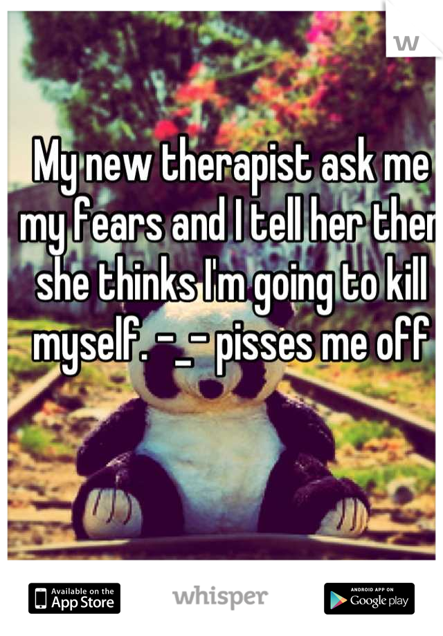 My new therapist ask me my fears and I tell her then she thinks I'm going to kill myself. -_- pisses me off