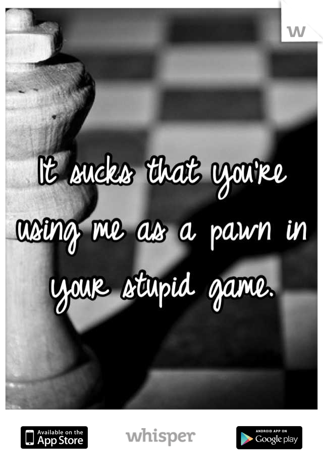 It sucks that you're using me as a pawn in your stupid game.