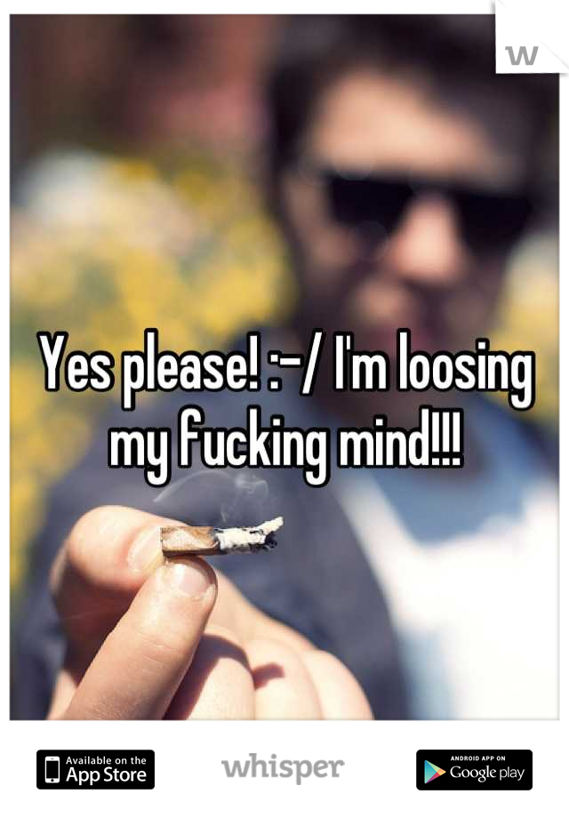 Yes please! :-/ I'm loosing my fucking mind!!!