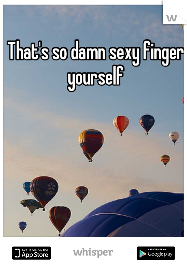 That's so damn sexy finger yourself