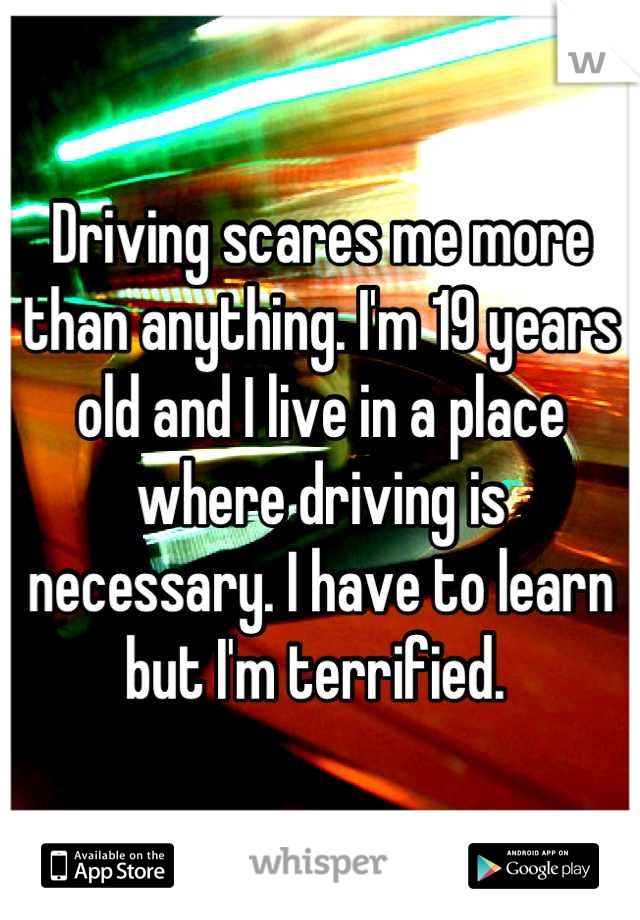Driving scares me more than anything. I'm 19 years old and I live in a place where driving is necessary. I have to learn  but I'm terrified. 