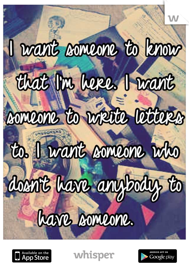 I want someone to know that I'm here. I want someone to write letters to. I want someone who dosn't have anybody to have someone.  