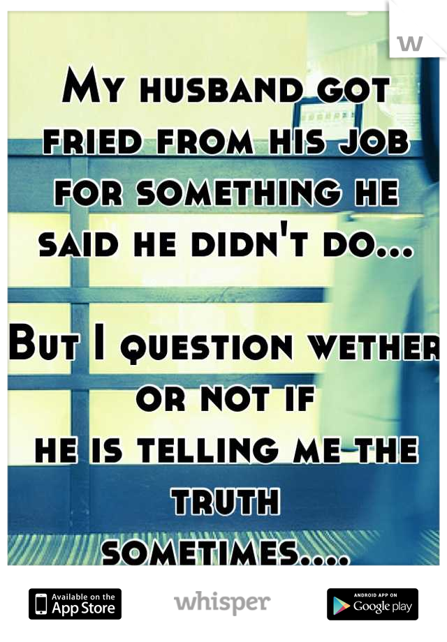 My husband got fried from his job
for something he said he didn't do...

But I question wether or not if
he is telling me the truth 
sometimes....