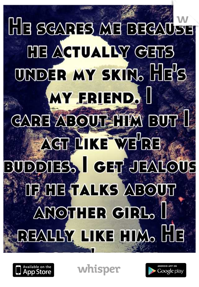 He scares me because he actually gets under my skin. He's my friend. I
care about him but I act like we're buddies. I get jealous if he talks about another girl. I really like him. He doesn't know.