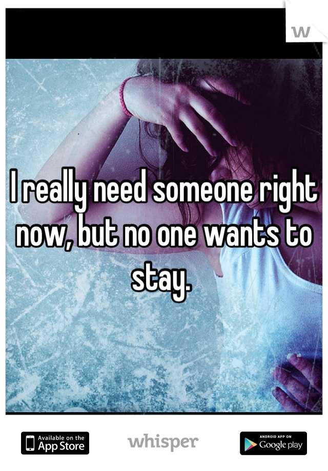 I really need someone right now, but no one wants to stay. 