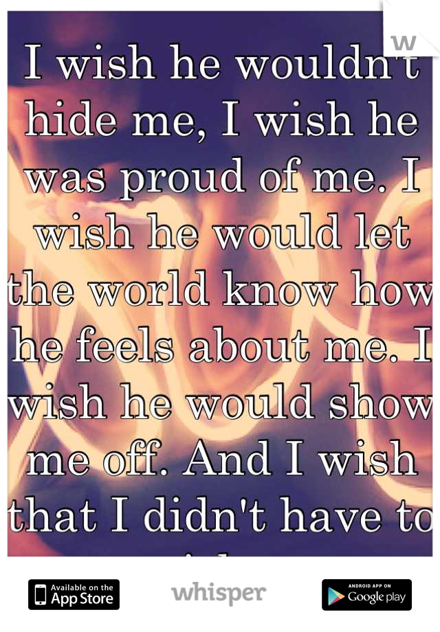 I wish he wouldn't hide me, I wish he was proud of me. I wish he would let the world know how he feels about me. I wish he would show me off. And I wish that I didn't have to wish.,,.