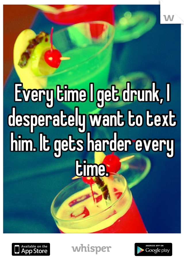 Every time I get drunk, I desperately want to text him. It gets harder every time.