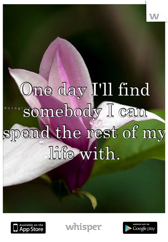 One day I'll find somebody I can spend the rest of my life with.
