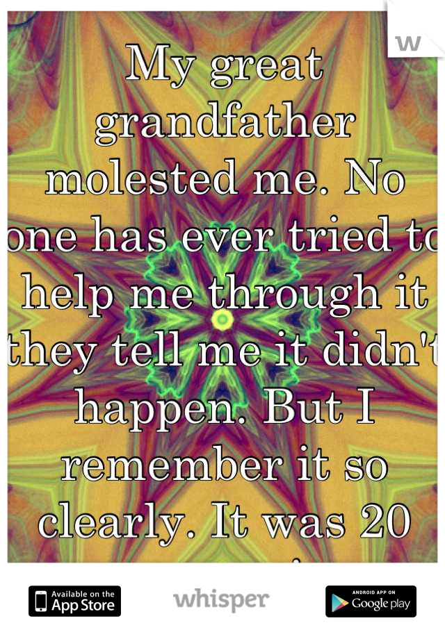 My great grandfather molested me. No one has ever tried to help me through it they tell me it didn't happen. But I remember it so clearly. It was 20 yrs ago! 