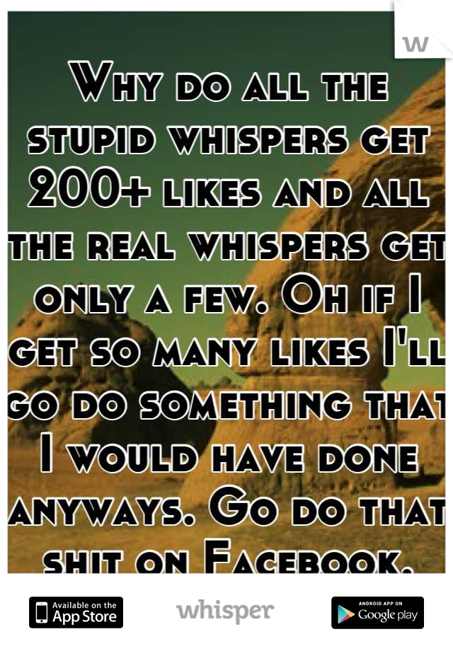Why do all the stupid whispers get 200+ likes and all the real whispers get only a few. Oh if I get so many likes I'll go do something that I would have done anyways. Go do that shit on Facebook.